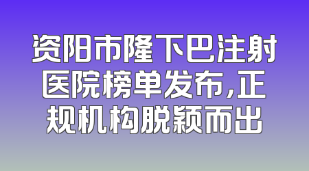 资阳市隆下巴注射医院榜单发布，正规机构脱颖而出