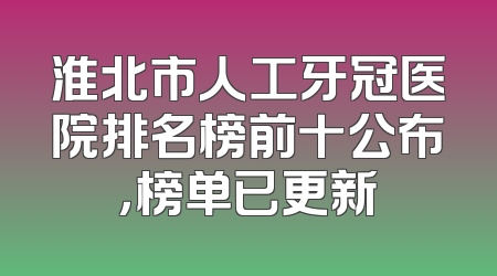 淮北市人工牙冠医院排名榜前十公布，榜单已更新