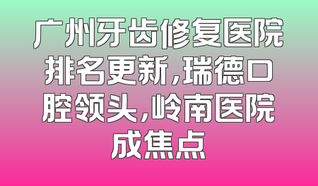 广州牙齿修复医院排名更新，瑞德口腔领头，岭南医院成焦点