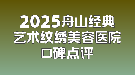 2025舟山经典艺术纹绣美容医院口碑点评