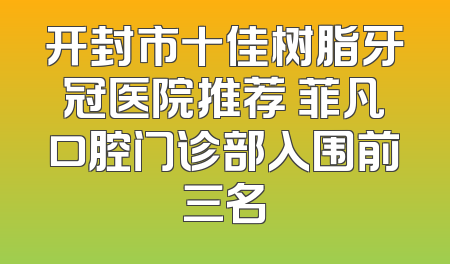 开封市十佳树脂牙冠医院推荐 菲凡口腔门诊部入围前三名