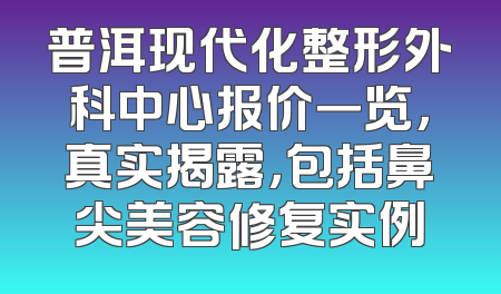 普洱现代化整形外科中心报价一览，真实揭露，包括鼻尖美容修复实例