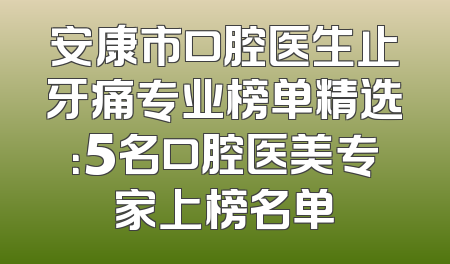 安康市口腔医生止牙痛专业榜单精选：5名口腔医美专家上榜名单