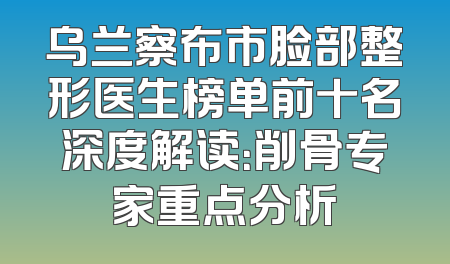 乌兰察布市脸部整形医生榜单前十名深度解读：削骨专家重点分析