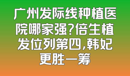 广州发际线种植医院哪家强？倍生植发位列第四，韩妃更胜一筹