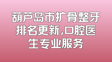 葫芦岛市扩骨整牙排名更新，口腔医生专业服务