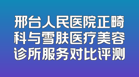 邢台人民医院正畸科与雪肤医疗美容诊所服务对比评测