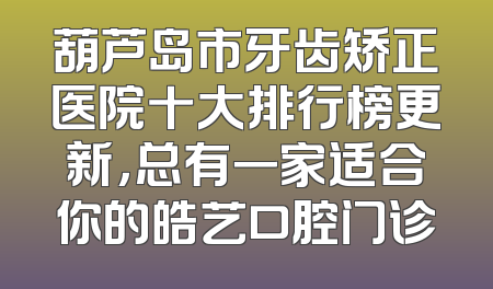 葫芦岛市牙齿矫正医院十大排行榜更新，总有一家适合你的皓艺口腔门诊