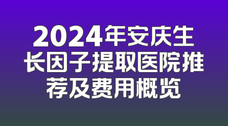 2024年安庆生长因子提取医院推荐及费用概览