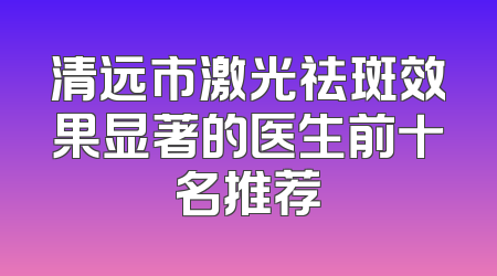 清远市激光祛斑效果显著的医生前十名推荐