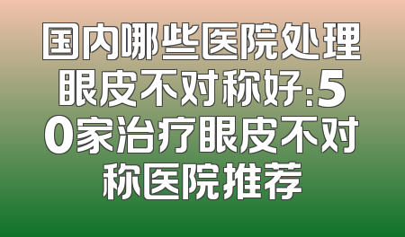 国内哪些医院处理眼皮不对称好：50家治疗眼皮不对称医院推荐
