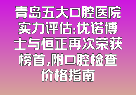 青岛五大口腔医院实力评估：优诺博士与恒正再次荣获榜首，附口腔检查价格指南