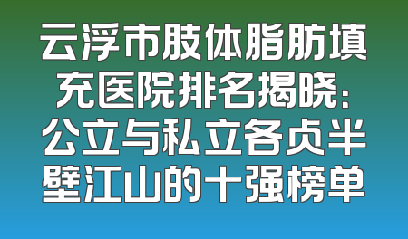 云浮市肢体脂肪填充医院排名揭晓：公立与私立各占半壁江山的十强榜单
