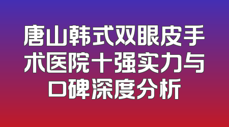 唐山韩式双眼皮手术医院十强实力与口碑深度分析