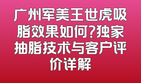 广州军美王世虎吸脂效果如何？独家抽脂技术与客户评价详解