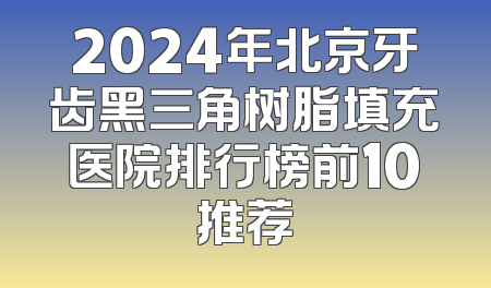 2024年北京牙齿黑三角树脂填充医院排行榜前10推荐