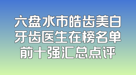 六盘水市皓齿美白牙齿医生在榜名单前十强汇总点评