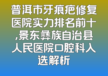 普洱市牙痕疤修复医院实力排名前十，景东彝族自治县人民医院口腔科入选解析