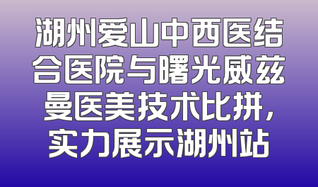 湖州爱山中西医结合医院与曙光威兹曼医美技术比拼，实力展示湖州站