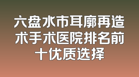 六盘水市耳廓再造术手术医院排名前十优质选择