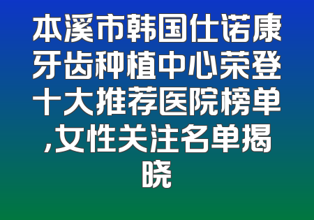 本溪市韩国仕诺康牙齿种植中心荣登十大推荐医院榜单，女性关注名单揭晓