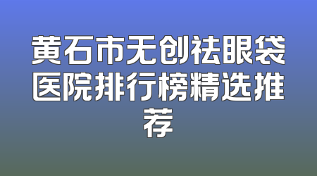 黄石市无创祛眼袋医院排行榜精选推荐