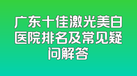 广东十佳激光美白医院排名及常见疑问解答