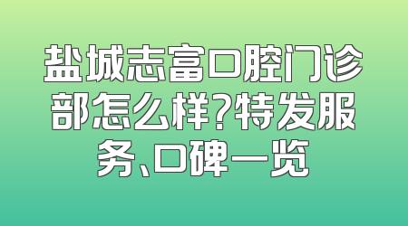 盐城志富口腔门诊部怎么样？特发服务、口碑一览
