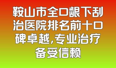 鞍山市全口龈下刮治医院排名前十口碑卓越，专业治疗备受信赖