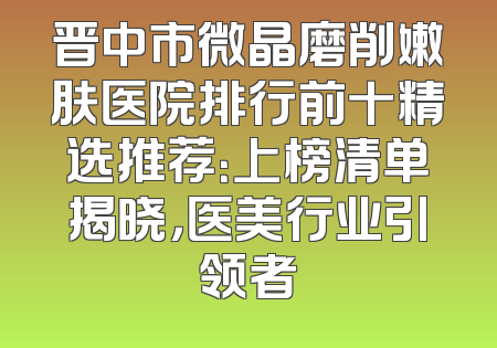 晋中市微晶磨削嫩肤医院排行前十精选推荐：上榜清单揭晓，医美行业引领者