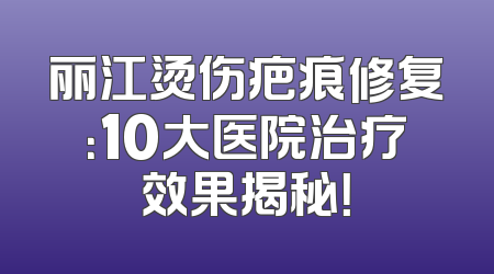 丽江烫伤疤痕修复：10大医院治疗效果揭秘！