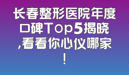 长春整形医院年度口碑Top5揭晓，看看你心仪哪家！