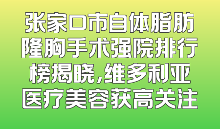 张家口市自体脂肪隆胸手术强院排行榜揭晓，维多利亚医疗美容获高关注
