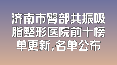济南市臀部共振吸脂整形医院前十榜单更新，名单公布