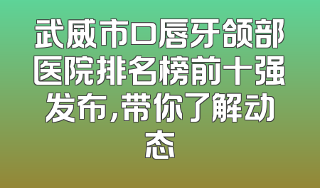武威市口唇牙颌部医院排名榜前十强发布，带你了解动态