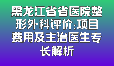 黑龙江省省医院整形外科评价：项目费用及主治医生专长解析