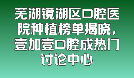 芜湖镜湖区口腔医院种植榜单揭晓，壹加壹口腔成热门讨论中心