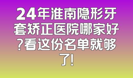 24年淮南隐形牙套矫正医院哪家好？看这份名单就够了！