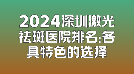 2024深圳激光祛斑医院排名：各具特色的选择