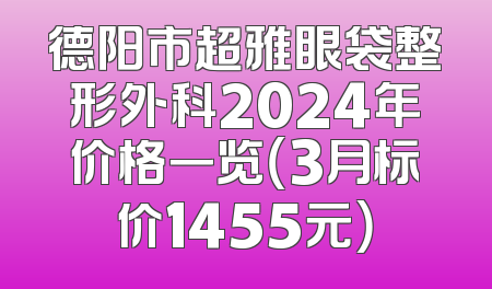 德阳市超雅眼袋整形外科2024年价格一览（3月标价1455元）