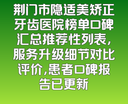 荆门市隐适美矫正牙齿医院榜单口碑汇总推荐性列表，服务升级细节对比评价，患者口碑报告已更新