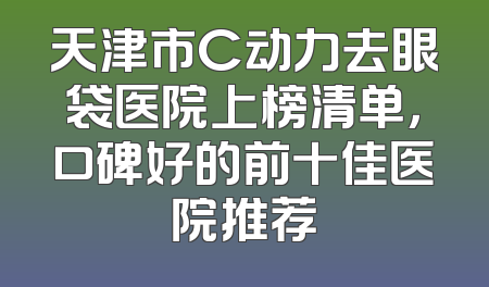 天津市C动力去眼袋医院上榜清单，口碑好的前十佳医院推荐