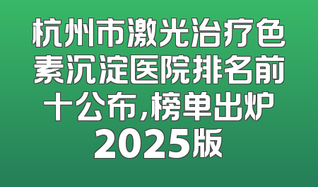 杭州市激光治疗色素沉淀医院排名前十公布，榜单出炉2025版