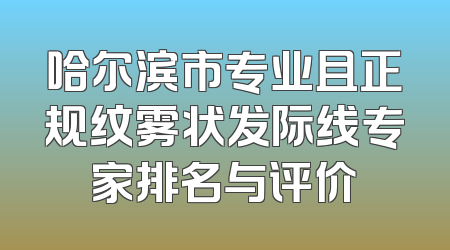 哈尔滨市专业且正规纹雾状发际线专家排名与评价