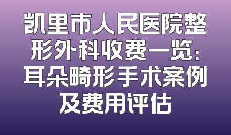 凯里市人民医院整形外科收费一览：耳朵畸形手术案例及费用评估