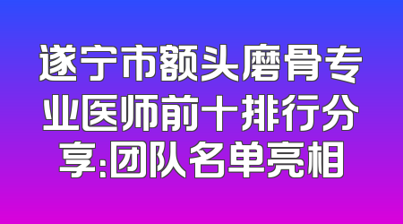 遂宁市额头磨骨专业医师前十排行分享：团队名单亮相