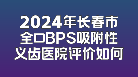 2024年长春市全口BPS吸附性义齿医院评价如何