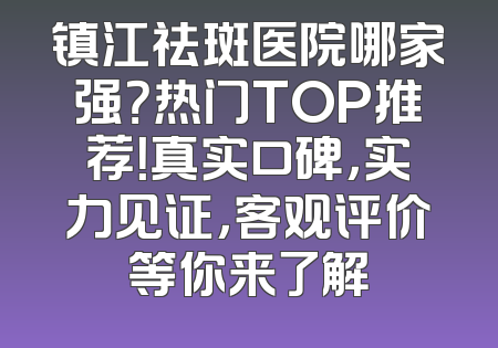 镇江祛斑医院哪家强？热门TOP推荐！真实口碑，实力见证，客观评价等你来了解