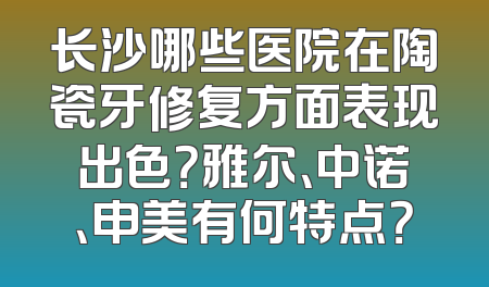 长沙哪些医院在陶瓷牙修复方面表现出色？雅尔、中诺、申美有何特点？