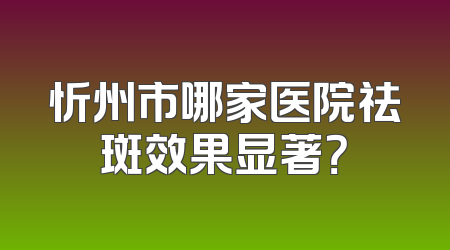 忻州市哪家医院祛斑效果显著？